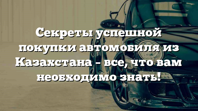 Секреты успешной покупки автомобиля из Казахстана – все, что вам необходимо знать!