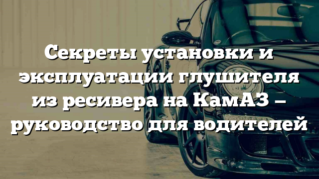 Секреты установки и эксплуатации глушителя из ресивера на КамАЗ — руководство для водителей