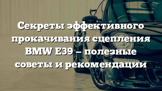 Секреты эффективного прокачивания сцепления BMW E39 — полезные советы и рекомендации