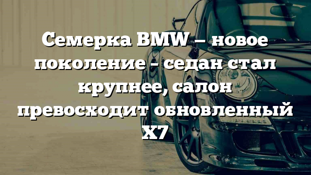 Семерка BMW — новое поколение – седан стал крупнее, салон превосходит обновленный Х7