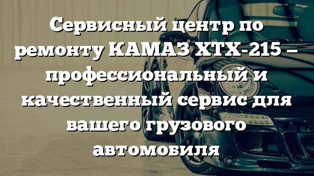 Сервисный центр по ремонту КАМАЗ ХТХ-215 — профессиональный и качественный сервис для вашего грузового автомобиля