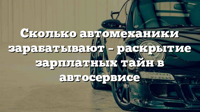 Сколько автомеханики зарабатывают – раскрытие зарплатных тайн в автосервисе