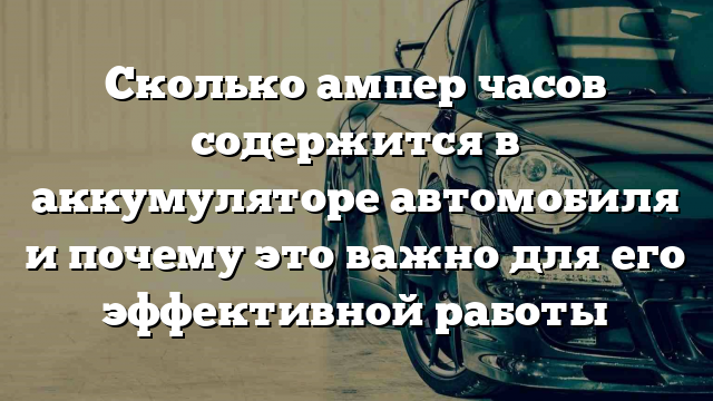 Сколько ампер часов содержится в аккумуляторе автомобиля и почему это важно для его эффективной работы