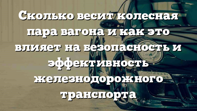 Сколько весит колесная пара вагона и как это влияет на безопасность и эффективность железнодорожного транспорта