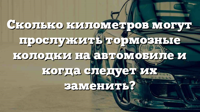 Сколько километров могут прослужить тормозные колодки на автомобиле и когда следует их заменить?