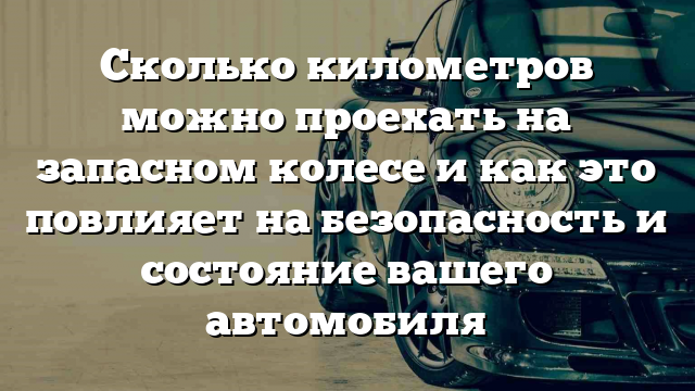 Сколько километров можно проехать на запасном колесе и как это повлияет на безопасность и состояние вашего автомобиля