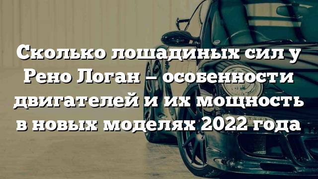 Сколько лошадиных сил у Рено Логан — особенности двигателей и их мощность в новых моделях 2022 года