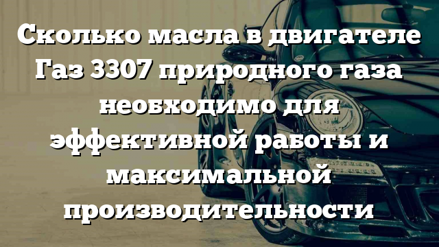 Сколько масла в двигателе Газ 3307 природного газа необходимо для эффективной работы и максимальной производительности