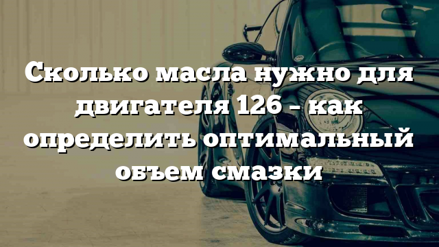 Сколько масла нужно для двигателя 126 – как определить оптимальный объем смазки