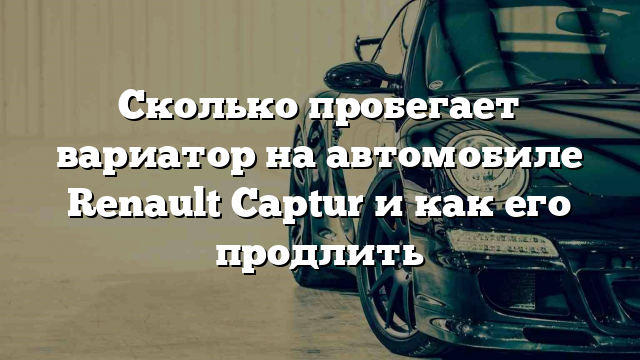 Сколько пробегает вариатор на автомобиле Renault Captur и как его продлить