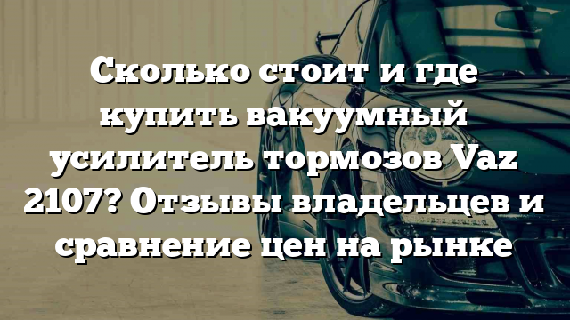 Сколько стоит и где купить вакуумный усилитель тормозов Vaz 2107? Отзывы владельцев и сравнение цен на рынке