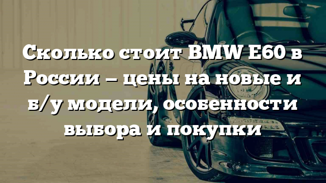 Сколько стоит BMW E60 в России — цены на новые и б/у модели, особенности выбора и покупки