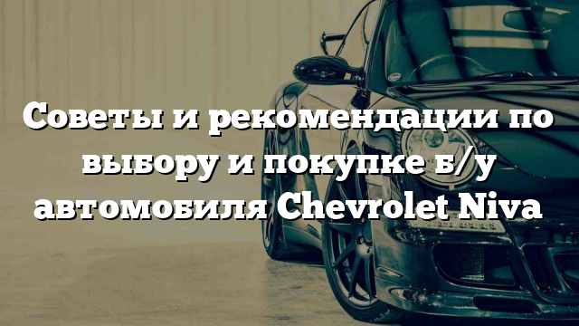 Советы и рекомендации по выбору и покупке б/у автомобиля Chevrolet Niva