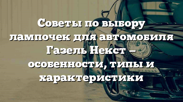 Советы по выбору лампочек для автомобиля Газель Некст — особенности, типы и характеристики