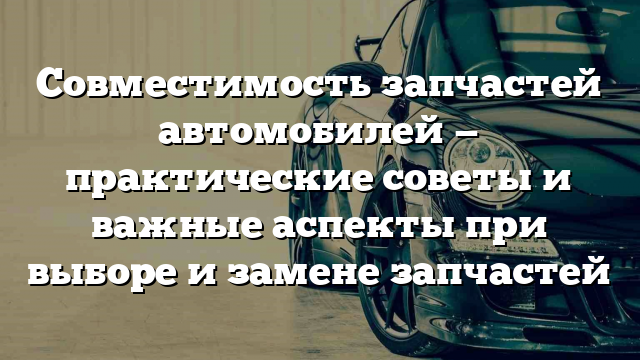 Совместимость запчастей автомобилей — практические советы и важные аспекты при выборе и замене запчастей