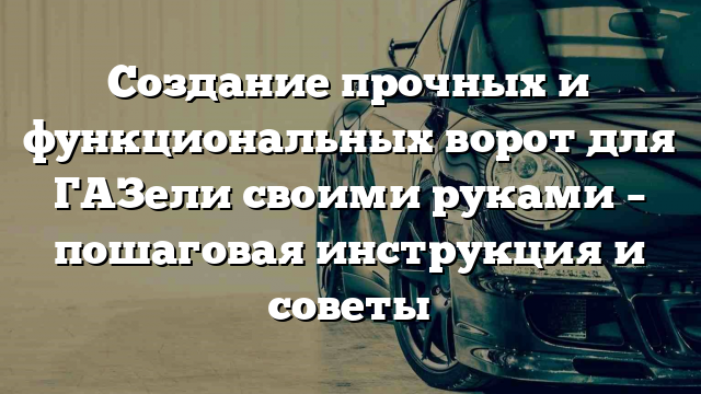 Создание прочных и функциональных ворот для ГАЗели своими руками – пошаговая инструкция и советы