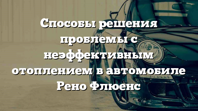 Способы решения проблемы с неэффективным отоплением в автомобиле Рено Флюенс