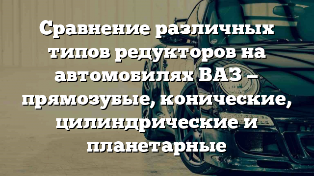 Сравнение различных типов редукторов на автомобилях ВАЗ — прямозубые, конические, цилиндрические и планетарные