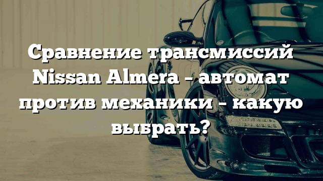 Сравнение трансмиссий Nissan Almera – автомат против механики – какую выбрать?