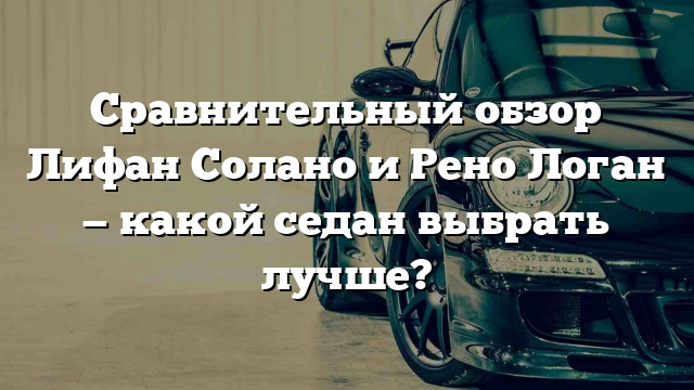 Сравнительный обзор Лифан Солано и Рено Логан — какой седан выбрать лучше?