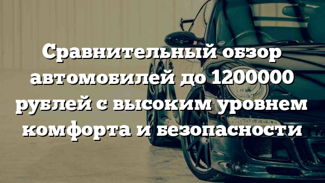 Сравнительный обзор автомобилей до 1200000 рублей с высоким уровнем комфорта и безопасности