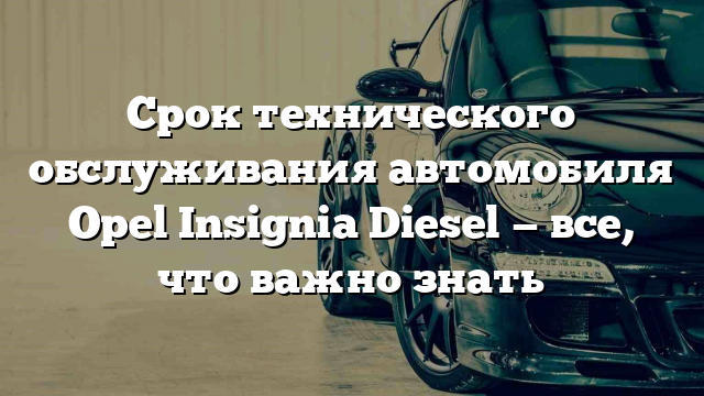 Срок технического обслуживания автомобиля Opel Insignia Diesel — все, что важно знать