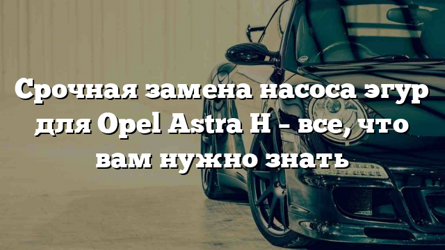 Срочная замена насоса эгур для Opel Astra H – все, что вам нужно знать