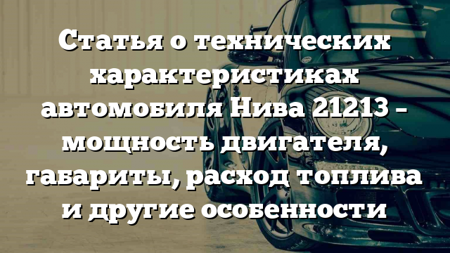 Статья о технических характеристиках автомобиля Нива 21213 – мощность двигателя, габариты, расход топлива и другие особенности