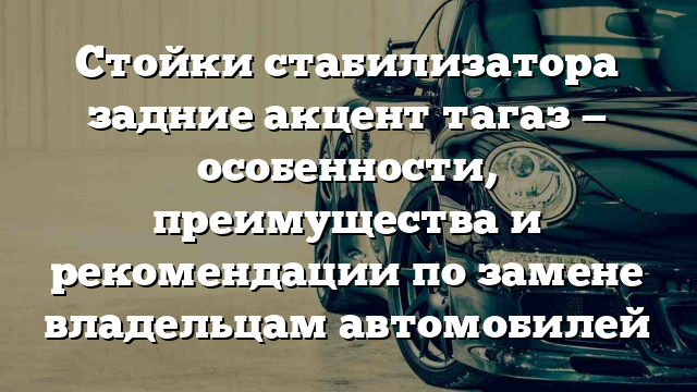 Стойки стабилизатора задние акцент тагаз — особенности, преимущества и рекомендации по замене владельцам автомобилей