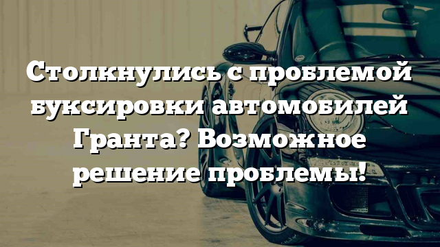 Столкнулись с проблемой буксировки автомобилей Гранта? Возможное решение проблемы!