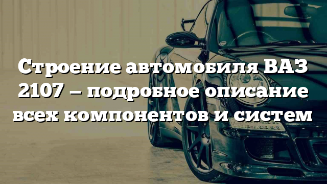 Строение автомобиля ВАЗ 2107 — подробное описание всех компонентов и систем