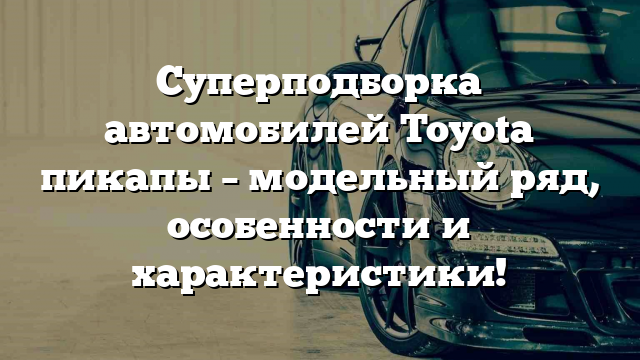 Суперподборка автомобилей Toyota пикапы – модельный ряд, особенности и характеристики!