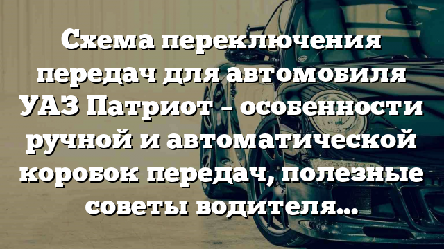 Схема переключения передач для автомобиля УАЗ Патриот – особенности ручной и автоматической коробок передач, полезные советы водителям