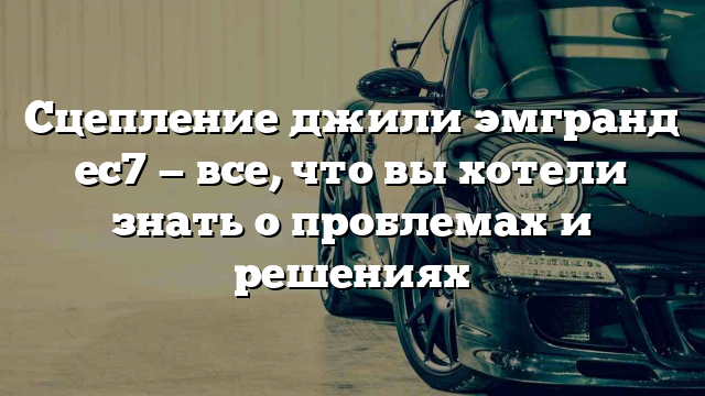 Сцепление джили эмгранд ес7 — все, что вы хотели знать о проблемах и решениях