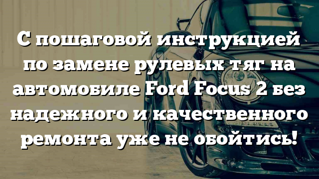 С пошаговой инструкцией по замене рулевых тяг на автомобиле Ford Focus 2 без надежного и качественного ремонта уже не обойтись!