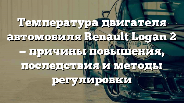 Температура двигателя автомобиля Renault Logan 2 — причины повышения, последствия и методы регулировки