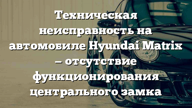 Техническая неисправность на автомобиле Hyundai Matrix — отсутствие функционирования центрального замка