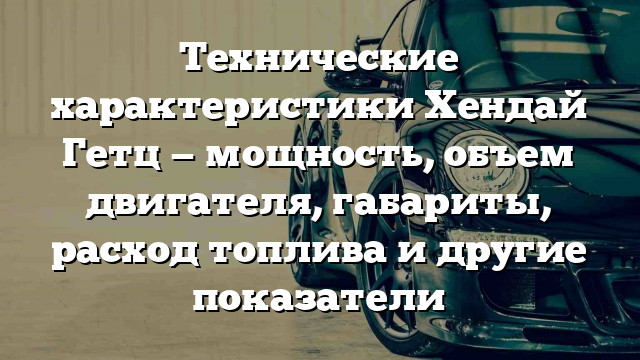 Технические характеристики Хендай Гетц — мощность, объем двигателя, габариты, расход топлива и другие показатели