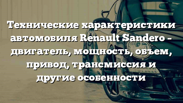 Технические характеристики автомобиля Renault Sandero – двигатель, мощность, объем, привод, трансмиссия и другие особенности