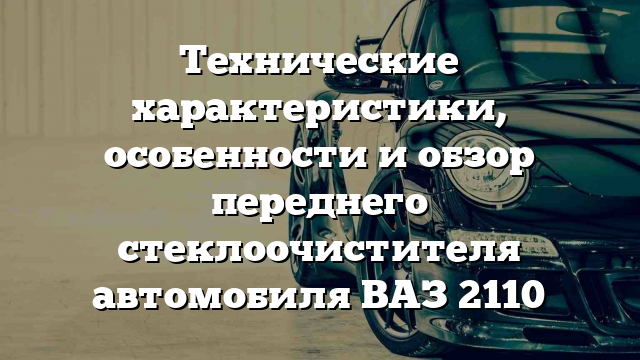 Технические характеристики, особенности и обзор переднего стеклоочистителя автомобиля ВАЗ 2110