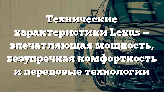 Технические характеристики Lexus — впечатляющая мощность, безупречная комфортность и передовые технологии