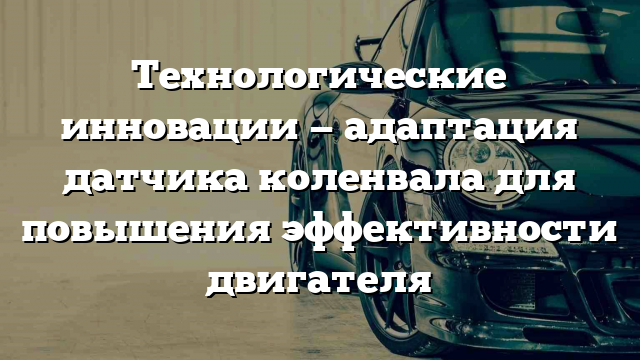 Технологические инновации — адаптация датчика коленвала для повышения эффективности двигателя