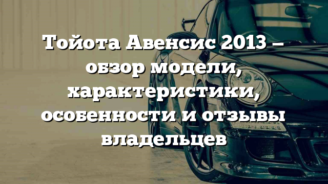 Тойота Авенсис 2013 — обзор модели, характеристики, особенности и отзывы владельцев