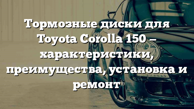 Тормозные диски для Toyota Corolla 150 — характеристики, преимущества, установка и ремонт