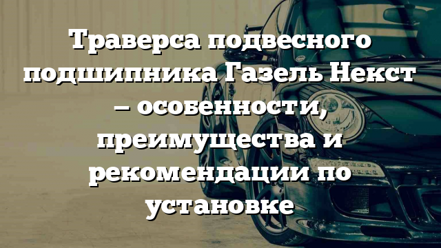 Траверса подвесного подшипника Газель Некст — особенности, преимущества и рекомендации по установке