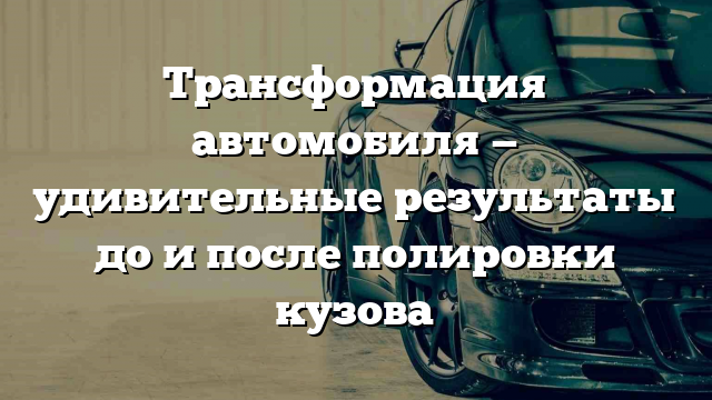 Трансформация автомобиля — удивительные результаты до и после полировки кузова