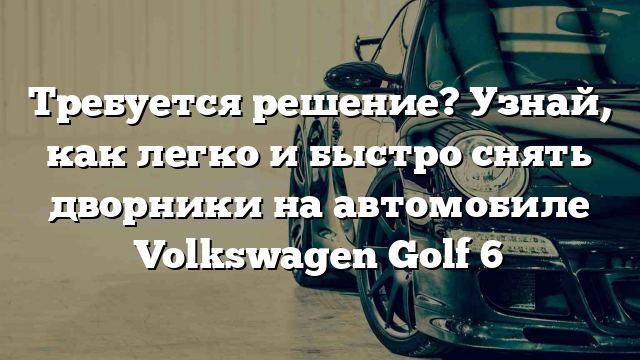 Требуется решение? Узнай, как легко и быстро снять дворники на автомобиле Volkswagen Golf 6