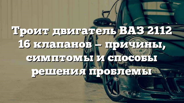 Троит двигатель ВАЗ 2112 16 клапанов — причины, симптомы и способы решения проблемы