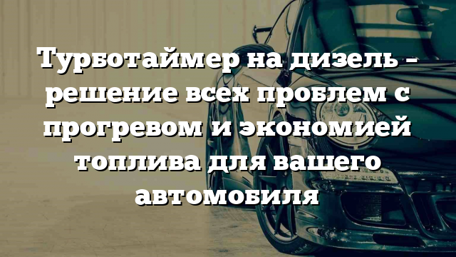 Турботаймер на дизель – решение всех проблем с прогревом и экономией топлива для вашего автомобиля