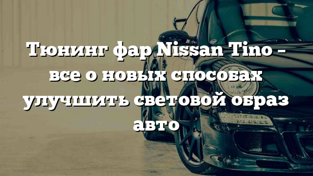 Тюнинг фар Nissan Tino – все о новых способах улучшить световой образ авто